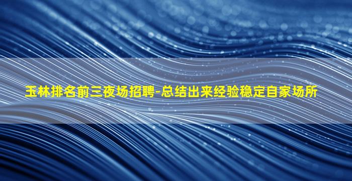 玉林排名前三夜场招聘-总结出来经验稳定自家场所